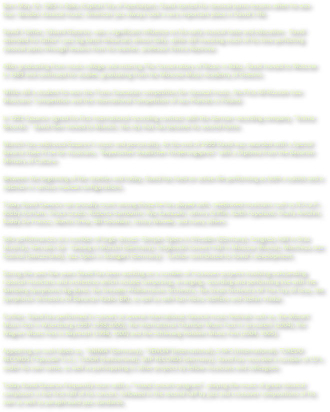 Born May 19, 1965 in Baku (Capital City of Azerbaijan), David started his classical piano lessons when he was four. Besides classical music, American jazz always took a very important place in David’s life. 
David’s father, Eduard Gazarov, was a significant influence on his early musical taste and education.  David attended his father’s jazz big band rehearsals almost daily, while still investing much of his time perfecting classical piano through lessons from his teacher, professor Elmira Nazirova.      
After graduating from music college and entering The Conservatory of Music in Baku, David moved to Moscow  in 1989 and continued his studies, graduating from the Moscow Music Academy of Gnesins.
While still a student he won the Trans-Caucasian competition for classical music, the First All-Russian Jazz-Musicians’ Competition and the International Competition of Jazz-Pianists in Poland.
In 1991 Gazarov signed his first international recording contract with the German recording company, “Anima Records.”  David then moved to Munich, the city that has become his second home.
Munich has embraced Gazarov’s music and personality: At the end of 1999 David was awarded with a Special Bavaria State Prize for musicians, “Bayerischer Staatlicher Förderungspreis“ with a Diploma from the Bavarian Ministry of Culture. 
Between the beginning of the nineties and today, David has lived an active life performing as both a soloist and a sidemen in various musical configurations. 
Today David Gazarov can proudly count among those he has played with, celebrated musicians such as N.H.ø.P., Bobby Durham, Chuck Israels, Roberta Gambarini, Ryo Kawasaki, Johnny Griffin, Keith Copeland, Charly Antolini, Buddy De Franco, Martin Drew, Bill Goodwin, Jimmy Woode, and many others.
Solo performances at a number of large venues--Semper Opera in Dresden (Germany), Congress Hall in Graz (Austria), Hercules Sal - Gasteig in Munich (Germany), Chajkovski Concert Hall in Moscow (Russia), Montreux Jazz Festival (Switzerland), Jazz-Open in Stuttgart (Germany) – further contributed to David’s development. 
During the past few years David has been working on a number of crossover projects involving outstanding classical musicians and orchestras which include composing, arranging, recording and performing live with the Bamberg Symphonic Big-Band, the Dresden Philharmonic Orchestra, the Great Orchestra Of The City Of Graz, the Symphonic Orchestra Of Bavarian Radio (BR), as well as with Karl-Heinz Steffens and Stefan Vladar.
Further, David has performed in concert at several international classical music festivals such as, the Mozart Music Fest in Wuerzburg (1997,1998,2000), the International Chamber Music Fest in Jerusalem (2004), the Wagner Music Fest in Bayreuth (1998, 2000) and the Schleswig-Holstein Music Fest (2004, 2005).
Appearing on such labels as, “ANIMA”(Germany), “DENON”(International), E-M-S (International), TUXEDO RECORDS (“Episode”U.S.), TUDOR (Switzerland), SKIP RECORDS (Germany), David has recorded a number of CD’s under his own name, as well as participating in other projects by fellow musicians and colleagues. 
Today David Gazarov frequently tours with a “mixed concert-program”, playing the music of great classical composers in the first half of his concert, followed in the second half by jazz and crossover compositions of his own as well as paraphrased jazz standards.

